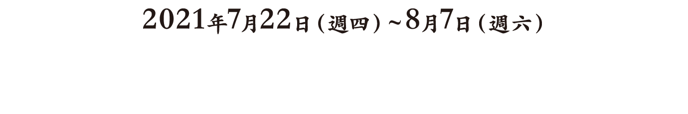 2020年7月18日(土)〜8月9日(日) From Saturday, July 18, 2020 Until Sunday, August 9